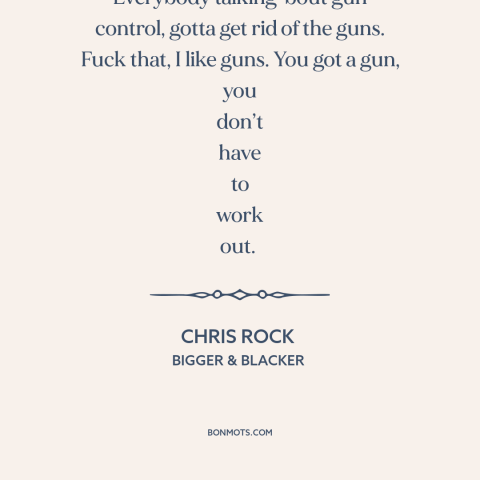 A quote by Chris Rock about gun control: “Everybody talking 'bout gun control, gotta get rid of the guns. Fuck that, I…”