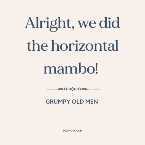 A quote from Grumpy Old Men about sex: “Alright, we did the horizontal mambo!”