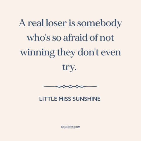 A quote from Little Miss Sunshine  about winners and losers: “A real loser is somebody who's so afraid of not…”