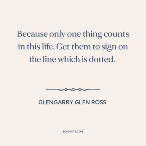 A quote from Glengarry Glen Ross about what really matters: “Because only one thing counts in this life. Get them to sign…”