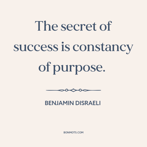 A quote by Benjamin Disraeli about success: “The secret of success is constancy of purpose.”