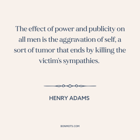 A quote by Henry Brooks Adams about effects of power: “The effect of power and publicity on all men is the aggravation of…”