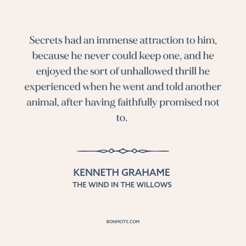 A quote by Kenneth Grahame about secrets: “Secrets had an immense attraction to him, because he never could keep one, and…”