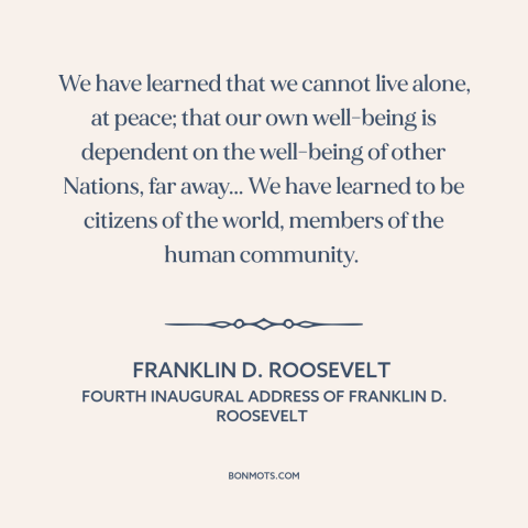 A quote by Franklin D. Roosevelt about internationalism: “We have learned that we cannot live alone, at peace; that…”