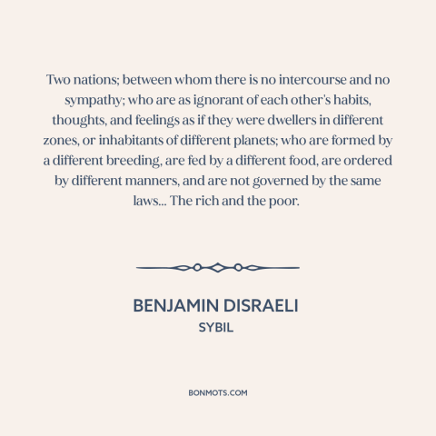 A quote by Benjamin Disraeli about rich vs. poor: “Two nations; between whom there is no intercourse and no sympathy; who…”