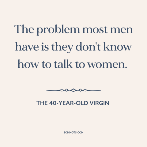 A quote from The 40-Year-Old Virgin about pursuing women: “The problem most men have is they don't know how to talk to…”