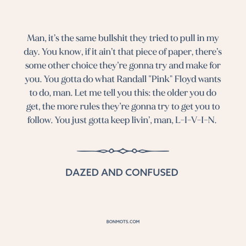 A quote from Dazed and Confused about following your heart: “Man, it’s the same bullshit they tried to pull in my day.”