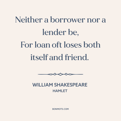 A quote by William Shakespeare about money and friendship: “Neither a borrower nor a lender be, For loan oft loses both…”