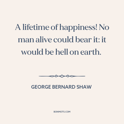 A quote by George Bernard Shaw about happiness: “A lifetime of happiness! No man alive could bear it: it would be hell…”