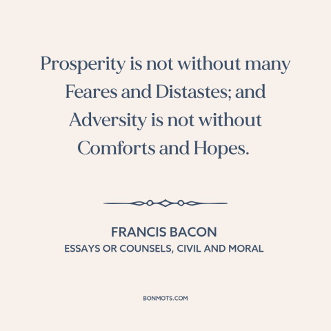 A quote by Francis Bacon about downsides of wealth: “Prosperity is not without many Feares and Distastes; and…”