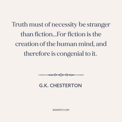 A quote by G.K. Chesterton about nature of truth: “Truth must of necessity be stranger than fiction...For fiction is the…”