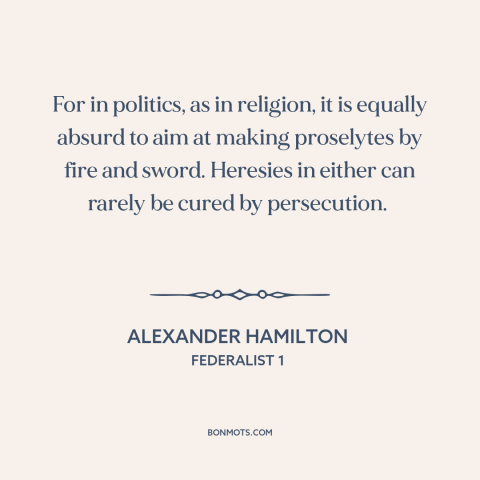 A quote by Alexander Hamilton about persuasion: “For in politics, as in religion, it is equally absurd to aim at making…”