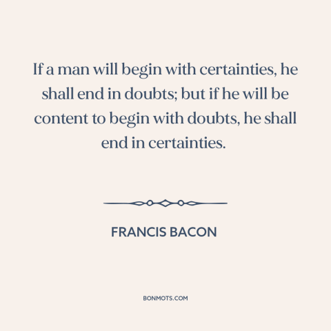 A quote by Francis Bacon about doubt vs. certainty: “If a man will begin with certainties, he shall end in doubts; but if…”