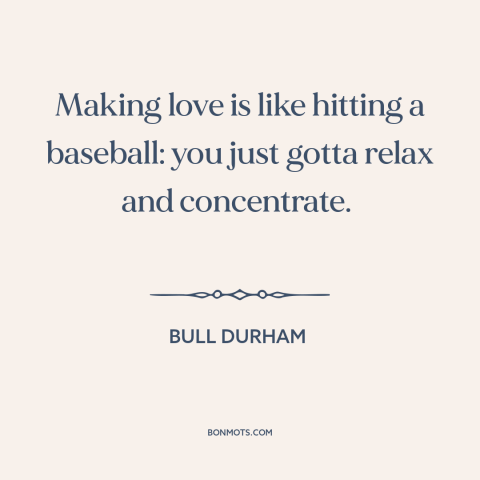 A quote from Bull Durham about sex: “Making love is like hitting a baseball: you just gotta relax and concentrate.”