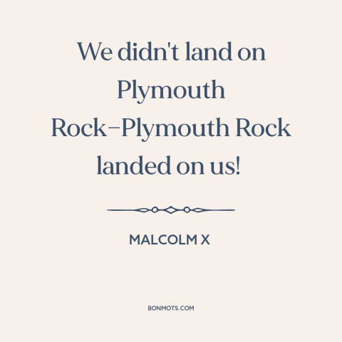 A quote from Malcolm X about black experience: “We didn't land on Plymouth Rock—Plymouth Rock landed on us!”