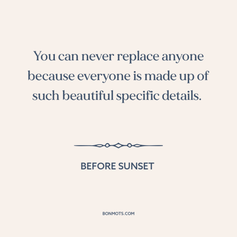 A quote from Before Sunset about uniqueness of each person: “You can never replace anyone because everyone is made up…”