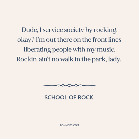 A quote from School of Rock about rock music: “Dude, I service society by rocking, okay? I'm out there on the front lines…”