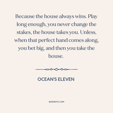 A quote from Ocean's Eleven about gambling: “Because the house always wins. Play long enough, you never change the stakes…”