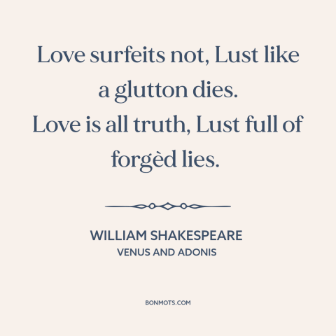 A quote by William Shakespeare about love and lust: “Love surfeits not, Lust like a glutton dies. Love is all truth, Lust…”