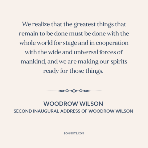 A quote by Woodrow Wilson about internationalism: “We realize that the greatest things that remain to be done must be done…”