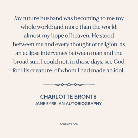 A quote by Charlotte Brontë about being in love: “My future husband was becoming to me my whole world; and more than the…”