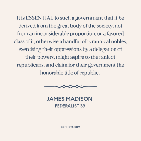 A quote by James Madison about democratic theory: “It is ESSENTIAL to such a government that it be derived from the great…”