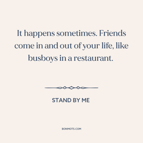 A quote from Stand By Me about friends: “It happens sometimes. Friends come in and out of your life, like busboys in…”