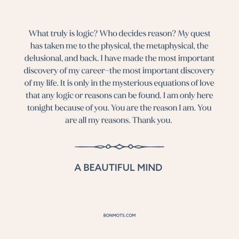 A quote from A Beautiful Mind about love and reason: “What truly is logic? Who decides reason? My quest has taken me to the…”