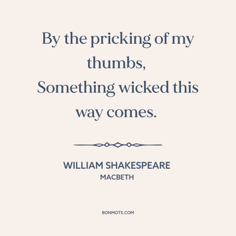 A quote by William Shakespeare about foreboding: “By the pricking of my thumbs, Something wicked this way comes.”