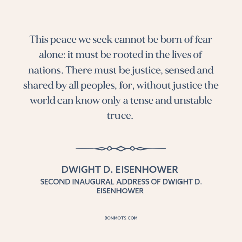 A quote by Dwight D. Eisenhower about peace: “This peace we seek cannot be born of fear alone: it must be rooted…”