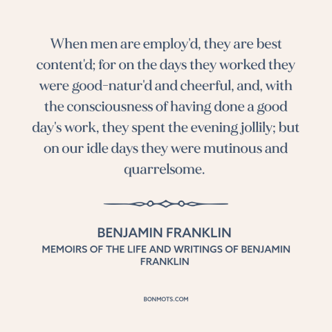 A quote by Benjamin Franklin about work: “When men are employ'd, they are best content'd; for on the days they worked…”