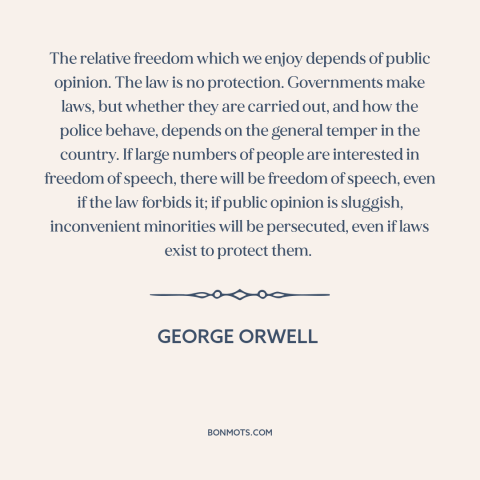 A quote by George Orwell about public opinion: “The relative freedom which we enjoy depends of public opinion. The law is…”