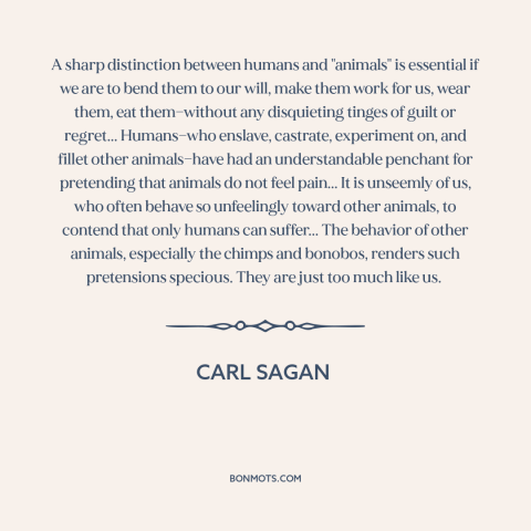 A quote by Carl Sagan about animal cruelty: “A sharp distinction between humans and "animals" is essential if we are to…”