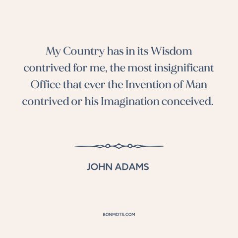 A quote by John Adams about vice presidency: “My Country has in its Wisdom contrived for me, the most insignificant Office…”