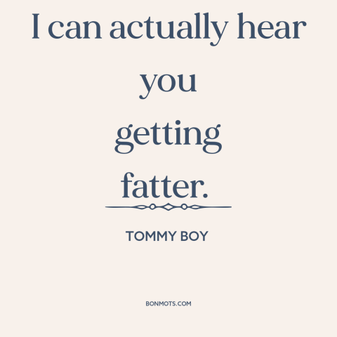 A quote from Tommy Boy about gaining weight: “I can actually hear you getting fatter.”