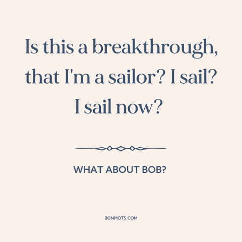 A quote from What About Bob? about personal growth: “Is this a breakthrough, that I'm a sailor? I sail? I sail now?”