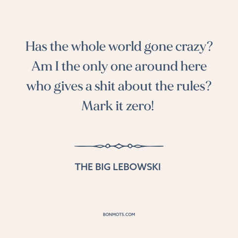 A quote from The Big Lebowski about rules: “Has the whole world gone crazy? Am I the only one around here who…”