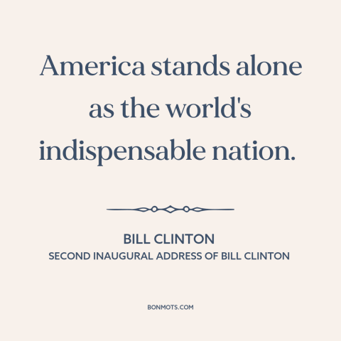 A quote by Bill Clinton about America as superpower: “America stands alone as the world's indispensable nation.”