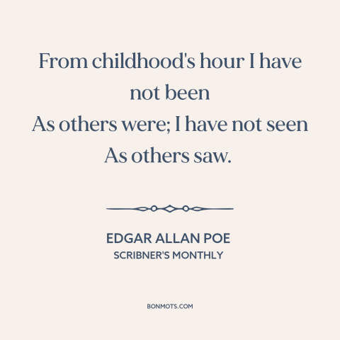 A quote by Edgar Allan Poe about feeling different: “From childhood's hour I have not been As others were; I have not seen…”