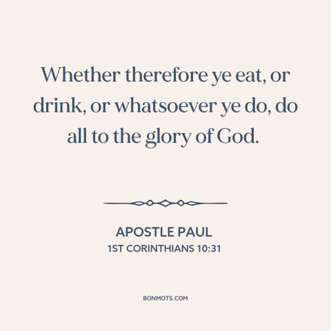 A quote by Apostle Paul about living for god: “Whether therefore ye eat, or drink, or whatsoever ye do, do all to the…”