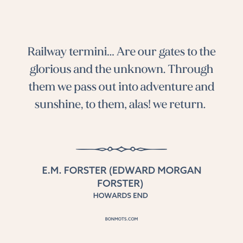 A quote by E.M. Forster about trains: “Railway termini... Are our gates to the glorious and the unknown. Through them we…”