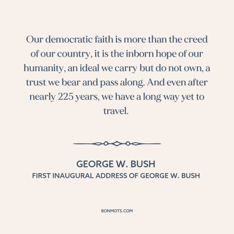 A quote by George W. Bush about democracy: “Our democratic faith is more than the creed of our country, it is the…”