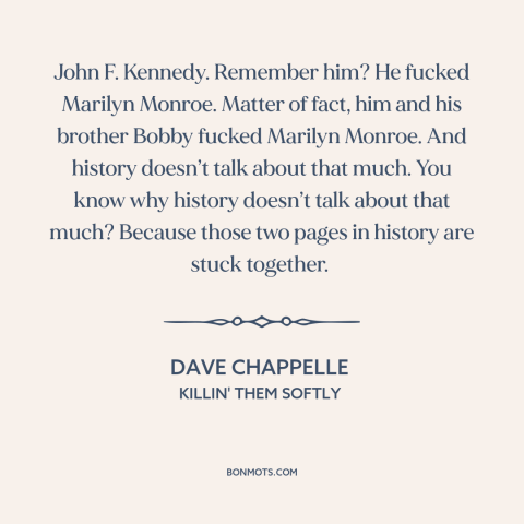 A quote by Dave Chappelle about history: “John F. Kennedy. Remember him? He fucked Marilyn Monroe. Matter of fact, him and…”