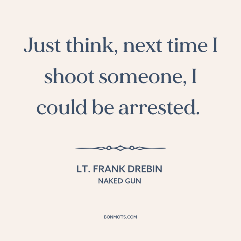 A quote from Naked Gun about shooting people: “Just think, next time I shoot someone, I could be arrested.”