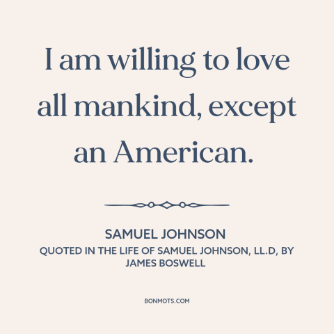 A quote by Samuel Johnson about Americans: “I am willing to love all mankind, except an American.”