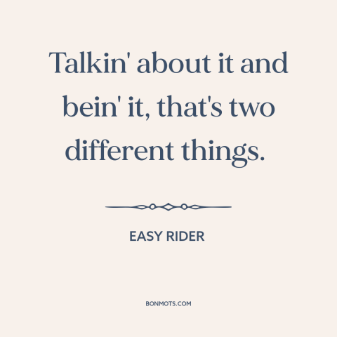 A quote from Easy Rider about words vs. actions: “Talkin' about it and bein' it, that's two different things.”