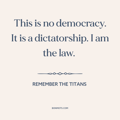 A quote from Remember the Titans about authoritarianism: “This is no democracy. It is a dictatorship. I am the law.”