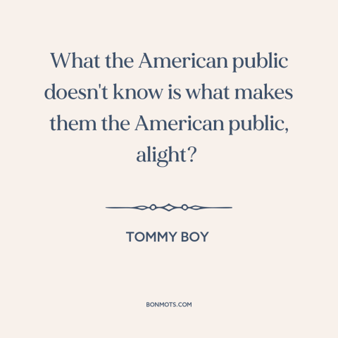 A quote from Tommy Boy about Americans: “What the American public doesn't know is what makes them the American public…”