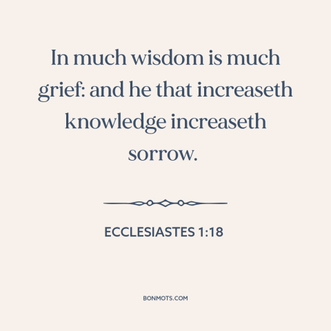 A quote from The Bible about knowledge: “In much wisdom is much grief: and he that increaseth knowledge increaseth sorrow.”