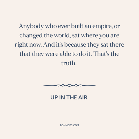 A quote from Up in the Air about getting fired: “Anybody who ever built an empire, or changed the world, sat where you are…”